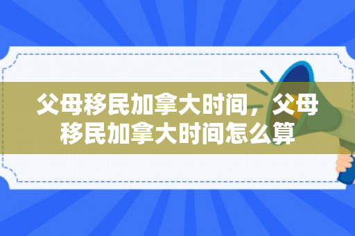 父母移民加拿大时间，父母移民加拿大时间怎么算