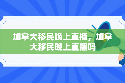 加拿大移民晚上直播，加拿大移民晚上直播吗
