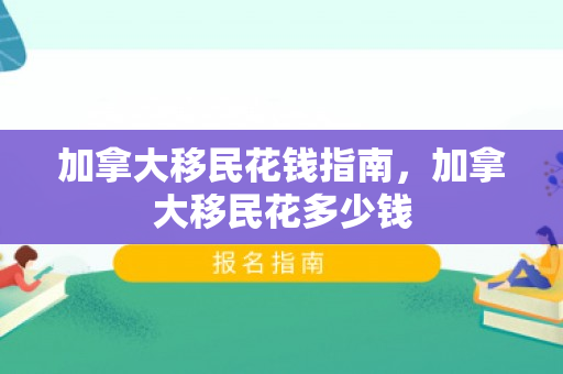 加拿大移民花钱指南，加拿大移民花多少钱