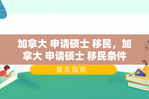 加拿大 申请硕士 移民，加拿大 申请硕士 移民条件