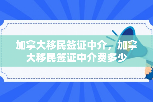 加拿大移民签证中介，加拿大移民签证中介费多少