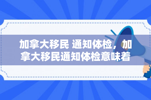 加拿大移民 通知体检，加拿大移民通知体检意味着
