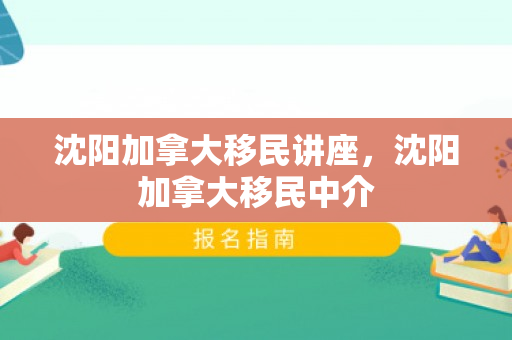 沈阳加拿大移民讲座，沈阳加拿大移民中介