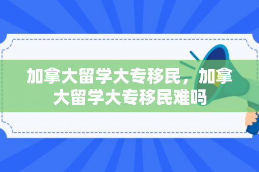 加拿大留学大专移民，加拿大留学大专移民难吗