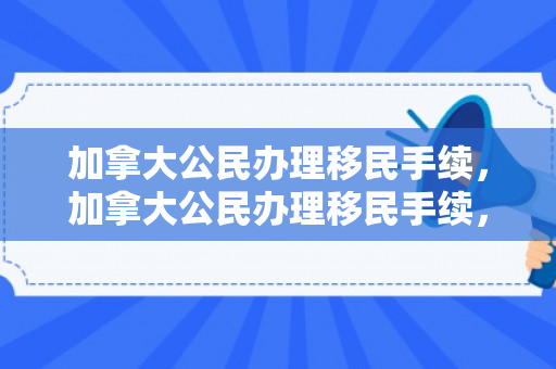 加拿大公民办理移民手续，加拿大公民办理移民手续，全面解读与实用指南