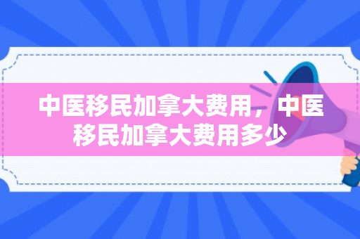 中医移民加拿大费用，中医移民加拿大费用多少