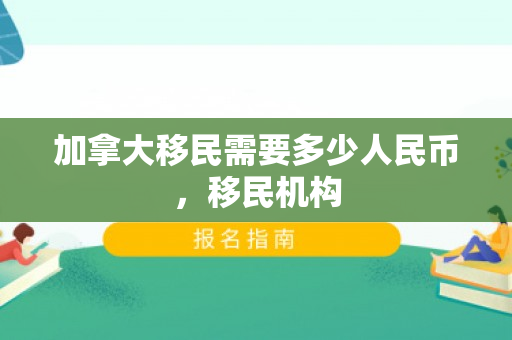 加拿大移民需要多少人民币，移民机构
