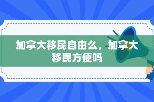 加拿大移民自由么，加拿大移民方便吗