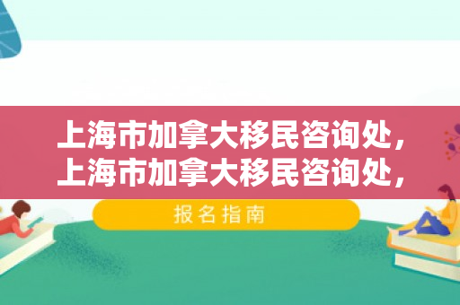 上海市加拿大移民咨询处，上海市加拿大移民咨询处，一站式移民服务引领新篇章