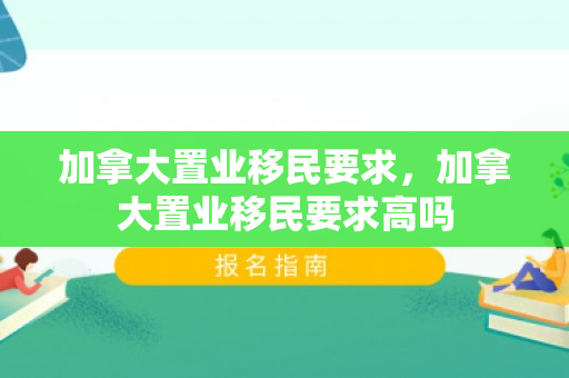加拿大置业移民要求，加拿大置业移民要求高吗