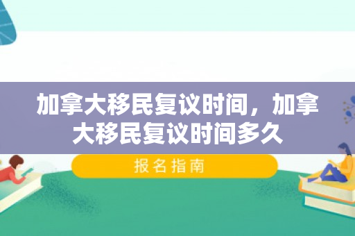 加拿大移民复议时间，加拿大移民复议时间多久