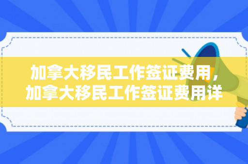加拿大移民工作签证费用，加拿大移民工作签证费用详解
