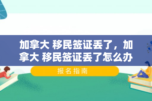 加拿大 移民签证丢了，加拿大 移民签证丢了怎么办