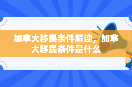 加拿大移民条件解读，加拿大移民条件是什么