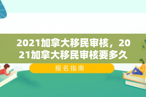 2021加拿大移民审核，2021加拿大移民审核要多久