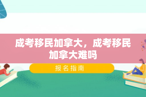 成考移民加拿大，成考移民加拿大难吗