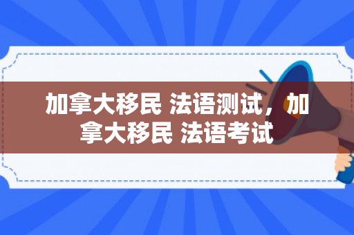 加拿大移民 法语测试，加拿大移民 法语考试