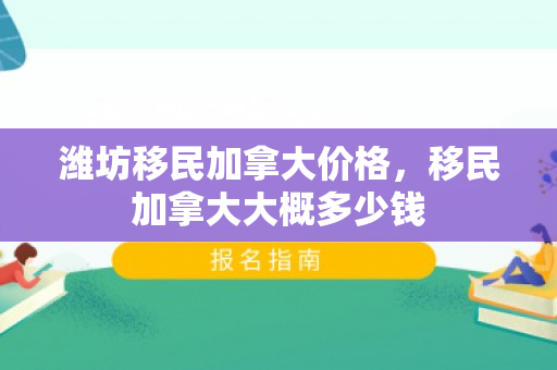 潍坊移民加拿大价格，移民加拿大大概多少钱