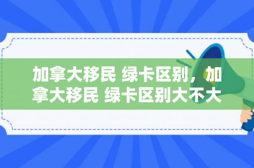 加拿大移民 绿卡区别，加拿大移民 绿卡区别大不大
