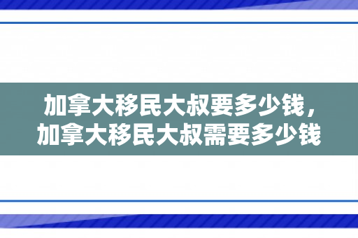 加拿大移民大叔要多少钱，加拿大移民大叔需要多少钱？全面解读加拿大移民费用