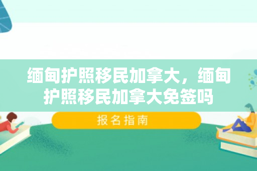 缅甸护照移民加拿大，缅甸护照移民加拿大免签吗