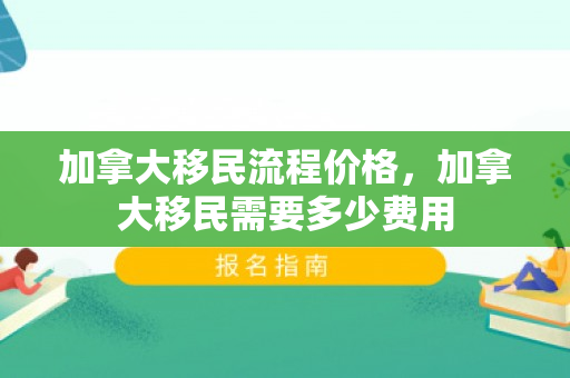 加拿大移民流程价格，加拿大移民需要多少费用
