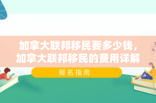 加拿大联邦移民要多少钱，加拿大联邦移民的费用详解