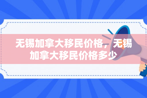 无锡加拿大移民价格，无锡加拿大移民价格多少
