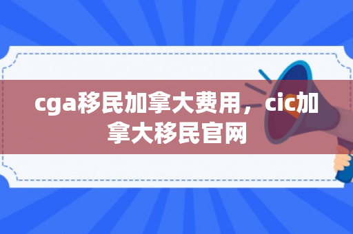 cga移民加拿大费用，cic加拿大移民官网