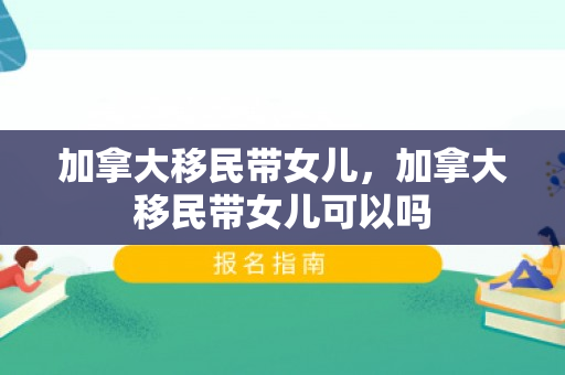 加拿大移民带女儿，加拿大移民带女儿可以吗
