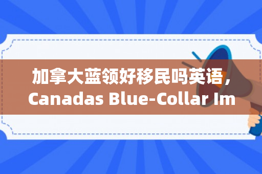 加拿大蓝领好移民吗英语，Canadas Blue-Collar Immigration Landscape