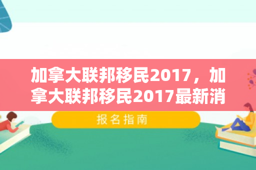 加拿大联邦移民2017，加拿大联邦移民2017最新消息