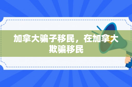 加拿大骗子移民，在加拿大欺骗移民