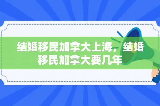 结婚移民加拿大上海，结婚移民加拿大要几年