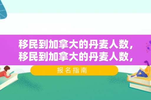 移民到加拿大的丹麦人数，移民到加拿大的丹麦人数，趋势、动因与影响