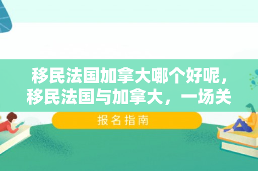 移民法国加拿大哪个好呢，移民法国与加拿大，一场关于选择与未来的对话