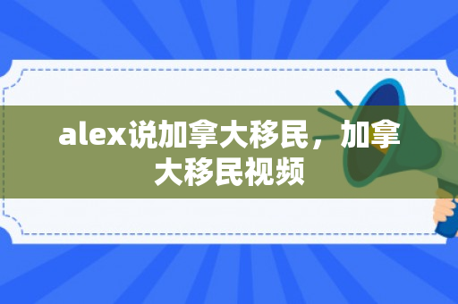 alex说加拿大移民，加拿大移民视频