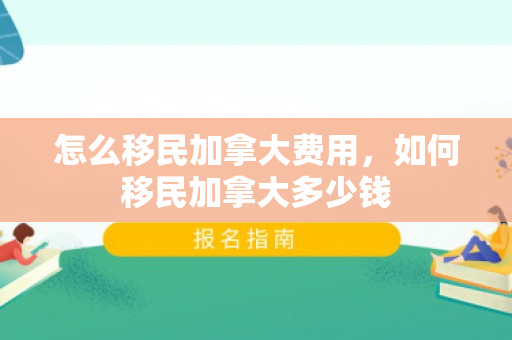 怎么移民加拿大费用，如何移民加拿大多少钱
