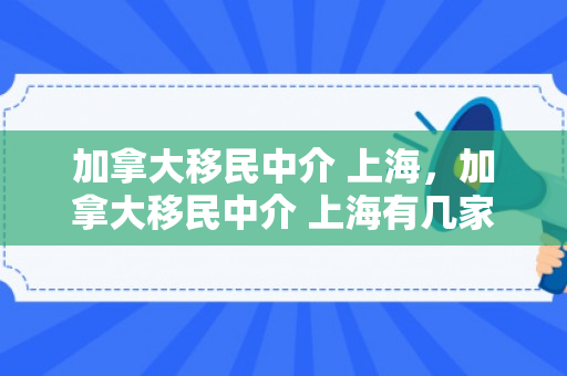 加拿大移民中介 上海，加拿大移民中介 上海有几家