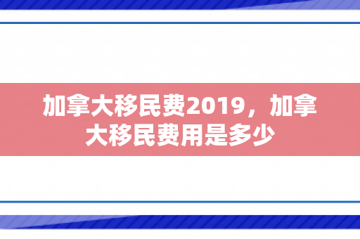 加拿大移民费2019，加拿大移民费用是多少
