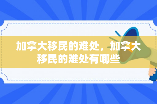 加拿大移民的难处，加拿大移民的难处有哪些