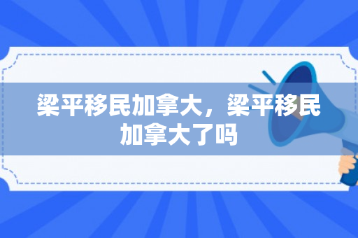 梁平移民加拿大，梁平移民加拿大了吗