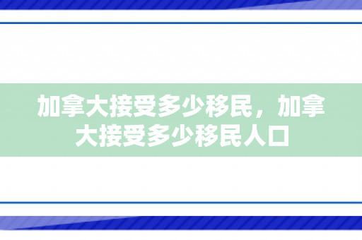 加拿大接受多少移民，加拿大接受多少移民人口