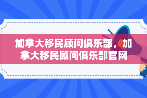 加拿大移民顾问俱乐部，加拿大移民顾问俱乐部官网