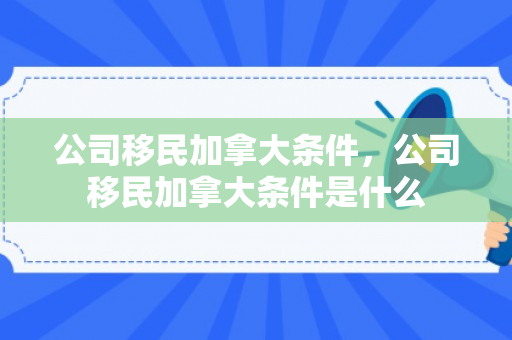 公司移民加拿大条件，公司移民加拿大条件是什么