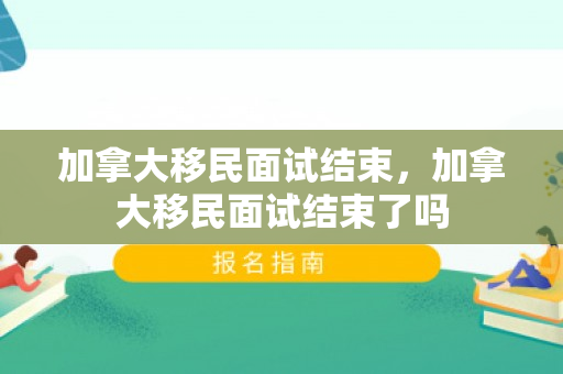 加拿大移民面试结束，加拿大移民面试结束了吗