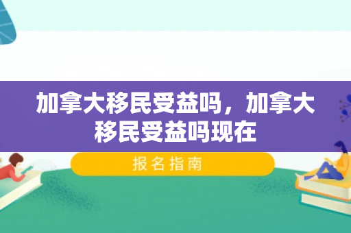 加拿大移民受益吗，加拿大移民受益吗现在