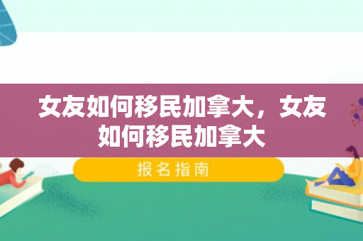 女友如何移民加拿大，女友如何移民加拿大