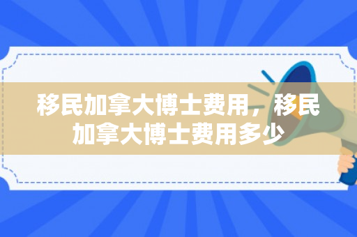 移民加拿大博士费用，移民加拿大博士费用多少