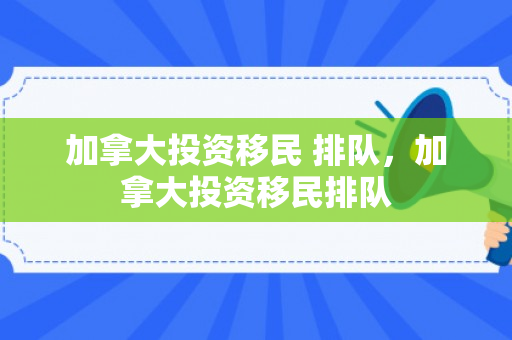 加拿大投资移民 排队，加拿大投资移民排队
